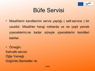 Büfe Servisi 
• Misafirlerin kendilerinin servis yaptığı ( self-service ) bir 
usuldür. Misafirler hangi miktarda ve ne çeşit yemek 
yiyeceklerini,ne kadar süreyle yiyeceklerini kendileri 
belirler. 
• Örneğin: 
Kahvaltı servisi 
Öğle Yemeği 
Düğünler,Banketler vb. 
msaz 
 