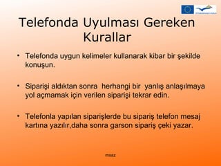 Telefonda Uyulması Gereken 
Kurallar 
• Telefonda uygun kelimeler kullanarak kibar bir şekilde 
konuşun. 
• Siparişi aldıktan sonra herhangi bir yanlış anlaşılmaya 
yol açmamak için verilen siparişi tekrar edin. 
• Telefonla yapılan siparişlerde bu sipariş telefon mesaj 
kartına yazılır,daha sonra garson sipariş çeki yazar. 
msaz 
 