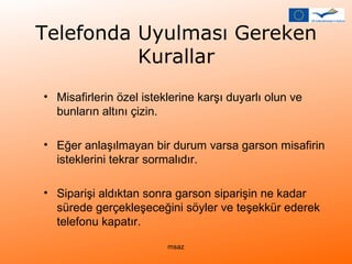 Telefonda Uyulması Gereken 
Kurallar 
• Misafirlerin özel isteklerine karşı duyarlı olun ve 
bunların altını çizin. 
• Eğer anlaşılmayan bir durum varsa garson misafirin 
isteklerini tekrar sormalıdır. 
• Siparişi aldıktan sonra garson siparişin ne kadar 
sürede gerçekleşeceğini söyler ve teşekkür ederek 
telefonu kapatır. 
msaz 
 
