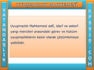Uyuşmazlık Mahkemesi adlî, idarî ve askerî
yargı mercileri arasındaki görev ve hüküm
uyuşmazlıklarını kesin olarak çözümlemeye
yetkilidir.
 