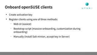 Onboard openSUSE clients

Create activation key

Register clients using one of three methods:
—
Web UI (easiest)
—
Bootstrap script (massive onboarding, customization during
onboarding)
—
Manually (install Salt minion, accept key in Server)
 
