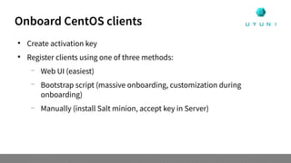Onboard CentOS clients

Create activation key

Register clients using one of three methods:
—
Web UI (easiest)
—
Bootstrap script (massive onboarding, customization during
onboarding)
—
Manually (install Salt minion, accept key in Server)
 