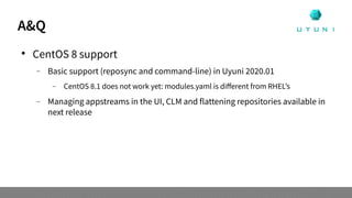 A&Q

CentOS 8 support
 Basic support (reposync and command-line) in Uyuni 2020.01
 CentOS 8.1 does not work yet: modules.yaml is different from RHEL’s
 Managing appstreams in the UI, CLM and flattening repositories available in
next release
 