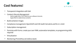 
Transparent integration with Salt

Content Lifecycle Management
 Define stages (DEV, TEST, PRO) for your software channels
 Apply filters to add/remove contents

Build container images

Compliance management: OpenSCAP and CVE Audit! Get alerts and fix in 1-click!

Subscription management

Formulas with Forms: create your own YAML automation templates, no programming skills
required

Virtualization

Monitoring (Prometheus & Grafana stack)
Cool features!
 