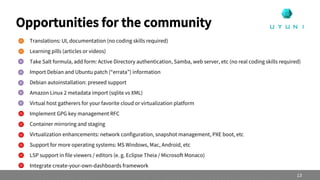  Translations: UI, documentation (no coding skills required)
 Learning pills (articles or videos)
 Take Salt formula, add form: Active Directory authentication, Samba, web server, etc (no real coding skills required)
 Import Debian and Ubuntu patch (“errata”) information
 Debian autoinstallation: preseed support
 Amazon Linux 2 metadata import (sqlite vs XML)
 Virtual host gatherers for your favorite cloud or virtualization platform
 Implement GPG key management RFC
 Container mirroring and staging
 Virtualization enhancements: network configuration, snapshot management, PXE boot, etc
 Support for more operating systems: MS Windows, Mac, Android, etc
 LSP support in file viewers / editors (e. g. Eclipse Theia / Microsoft Monaco)
 Integrate create-your-own-dashboards framework
Opportunities for the community
13
 