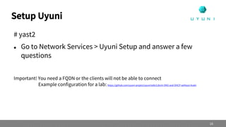 Setup Uyuni
# yast2
 Go to Network Services > Uyuni Setup and answer a few
questions
Important! You need a FQDN or the clients will not be able to connect
Example configuration for a lab: https://github.com/uyuni-project/uyuni/wiki/Libvirt-DNS-and-DHCP-without-Avahi
16
 