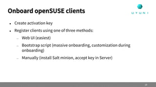 Onboard openSUSE clients
 Create activation key
 Register clients using one of three methods:
— Web UI (easiest)
— Bootstrap script (massive onboarding, customization during
onboarding)
— Manually (install Salt minion, accept key in Server)
19
 
