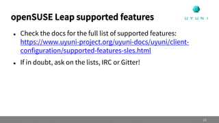 openSUSE Leap supported features
 Check the docs for the full list of supported features:
https://www.uyuni-project.org/uyuni-docs/uyuni/client-
configuration/supported-features-sles.html
 If in doubt, ask on the lists, IRC or Gitter!
21
 