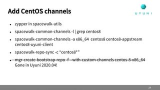 Add CentOS channels
 zypper in spacewalk-utils
 spacewalk-common-channels -l | grep centos8
 spacewalk-common-channels -a x86_64 centos8 centos8-appstream
centos8-uyuni-client
 spacewalk-repo-sync -c “centos8*”
 mgr-create-bootstrap-repo -f --with-custom-channels centos-8-x86_64
Gone in Uyuni 2020.04!
24
 