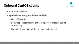 Onboard CentOS clients
 Create activation key
 Register clients using one of three methods:
— Web UI (easiest)
— Bootstrap script (massive onboarding, customization during
onboarding)
— Manually (install Salt minion, accept key in Server)
25
 