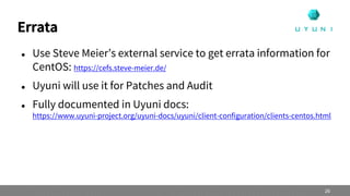 Errata
 Use Steve Meier’s external service to get errata information for
CentOS: https://cefs.steve-meier.de/
 Uyuni will use it for Patches and Audit
 Fully documented in Uyuni docs:
https://www.uyuni-project.org/uyuni-docs/uyuni/client-configuration/clients-centos.html
26
 