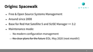 Origins: Spacewalk
 Free & Open Source Systems Management
 Around since 2008
 Base for Red Hat Satellite 5 and SUSE Manager <= 3.2
 Maintenance mode:
 No modern configuration management
 No clear plans for the future EOL: May 2020 (next month!)
5
 