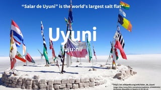 “Salar de Uyuni” is the world's largest salt flat*
Uyuni
/uju:ni/
* https://en.wikipedia.org/wiki/Salar_de_Uyuni
Image: https://www.flickr.com/photos/madeleine_h/9468953452/
Attribution-ShareAlike 2.0 Generic (CC BY-SA 2.0)
 
