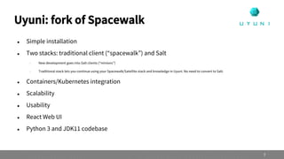 Uyuni: fork of Spacewalk
 Simple installation
 Two stacks: traditional client (“spacewalk”) and Salt
 New development goes into Salt clients (“minions”)
 Traditional stack lets you continue using your Spacewalk/Satellite stack and knowledge in Uyuni. No need to convert to Salt.
 Containers/Kubernetes integration
 Scalability
 Usability
 React Web UI
 Python 3 and JDK11 codebase
7
 