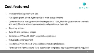  Transparent integration with Salt
 Manage on-prem, cloud, hybrid cloud or multi-cloud systems
 Content Lifecycle Management: define stages (DEV, TEST, PRO) for your software channels
and apply filters to add/remove contents and create new channels
 Recurring actions
 Build OS and container images
 Compliance: CVE audit, SCAP, subscription matching
 Virtualization management
 Monitoring (Prometheus & Grafana stack), including federation
 Formulas with Forms: create YAML automation templates, no programming skills required!
Cool features!
9
 