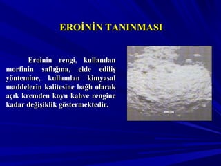 EROİNİN TANINMASIEROİNİN TANINMASI
Eroinin rengi, kullanılanEroinin rengi, kullanılan
morfinin saflığına, elde edilişmorfinin saflığına, elde ediliş
yöntemine, kullanılan kimyasalyöntemine, kullanılan kimyasal
maddelerin kalitesine bağlı olarakmaddelerin kalitesine bağlı olarak
açık kremden koyu kahve rengineaçık kremden koyu kahve rengine
kadar değişiklik göstermektedir.kadar değişiklik göstermektedir.
EROİN
 