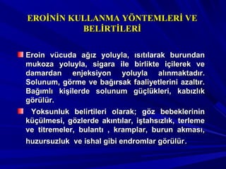 Eroin vücuda ağız yoluyla, ısıtılarak burundanEroin vücuda ağız yoluyla, ısıtılarak burundan
mukoza yoluyla, sigara ile birlikte içilerek vemukoza yoluyla, sigara ile birlikte içilerek ve
damardan enjeksiyon yoluyla alınmaktadır.damardan enjeksiyon yoluyla alınmaktadır.
Solunum, görme ve bağırsak faaliyetlerini azaltır.Solunum, görme ve bağırsak faaliyetlerini azaltır.
Bağımlı kişilerde solunum güçlükleri, kabızlıkBağımlı kişilerde solunum güçlükleri, kabızlık
görülür.görülür.
Yoksunluk belirtileri olarak; göz bebeklerininYoksunluk belirtileri olarak; göz bebeklerinin
küçülmesi, gözlerde akıntılar, iştahsızlık, terlemeküçülmesi, gözlerde akıntılar, iştahsızlık, terleme
ve titremeler, bulantı , kramplar, burun akması,ve titremeler, bulantı , kramplar, burun akması,
huzursuzluk ve ishal gibi endromlar görülürhuzursuzluk ve ishal gibi endromlar görülür..
EROİNİN KULLANMA YÖNTEMLERİ VEEROİNİN KULLANMA YÖNTEMLERİ VE
BELİRTİLERİBELİRTİLERİ
 