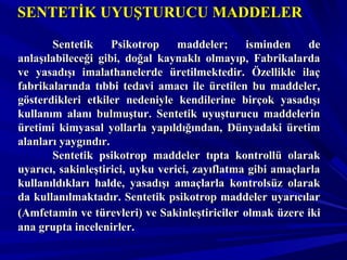 SENTETİK UYUŞTURUCU MADDELERSENTETİK UYUŞTURUCU MADDELER
Sentetik Psikotrop maddeler; isminden deSentetik Psikotrop maddeler; isminden de
anlaşılabileceği gibi, doğal kaynaklı olmayıp, Fabrikalardaanlaşılabileceği gibi, doğal kaynaklı olmayıp, Fabrikalarda
ve yasadışı imalathanelerde üretilmektedir. Özellikle ilaçve yasadışı imalathanelerde üretilmektedir. Özellikle ilaç
fabrikalarında tıbbi tedavi amacı ile üretilen bu maddeler,fabrikalarında tıbbi tedavi amacı ile üretilen bu maddeler,
gösterdikleri etkiler nedeniyle kendilerine birçok yasadışıgösterdikleri etkiler nedeniyle kendilerine birçok yasadışı
kullanım alanı bulmuştur. Sentetik uyuşturucu maddelerinkullanım alanı bulmuştur. Sentetik uyuşturucu maddelerin
üretimi kimyasal yollarla yapıldığından, Dünyadaki üretimüretimi kimyasal yollarla yapıldığından, Dünyadaki üretim
alanları yaygındır.alanları yaygındır.
Sentetik psikotrop maddeler tıpta kontrollü olarakSentetik psikotrop maddeler tıpta kontrollü olarak
uyarıcı, sakinleştirici, uyku verici, zayıflatma gibi amaçlarlauyarıcı, sakinleştirici, uyku verici, zayıflatma gibi amaçlarla
kullanıldıkları halde, yasadışı amaçlarla kontrolsüz olarakkullanıldıkları halde, yasadışı amaçlarla kontrolsüz olarak
da kullanılmaktadır. Sentetik psikotrop maddeler uyarıcılarda kullanılmaktadır. Sentetik psikotrop maddeler uyarıcılar
(Amfetamin ve türevleri) ve Sakinleştiriciler(Amfetamin ve türevleri) ve Sakinleştiriciler olmak üzere ikiolmak üzere iki
ana grupta incelenirler.ana grupta incelenirler.
 