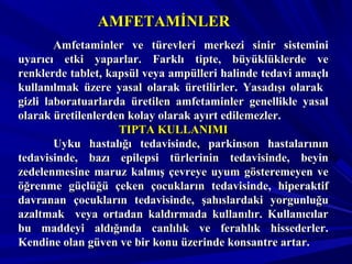AMFETAMİNLERAMFETAMİNLER
Amfetaminler ve türevleri merkezi sinir sisteminiAmfetaminler ve türevleri merkezi sinir sistemini
uyarıcı etki yaparlar. Farklı tipte, büyüklüklerde veuyarıcı etki yaparlar. Farklı tipte, büyüklüklerde ve
renklerde tablet, kapsül veya ampülleri halinde tedavi amaçlırenklerde tablet, kapsül veya ampülleri halinde tedavi amaçlı
kullanılmak üzere yasal olarak üretilirler. Yasadışı olarakkullanılmak üzere yasal olarak üretilirler. Yasadışı olarak
gizli laboratuarlarda üretilen amfetaminler genellikle yasalgizli laboratuarlarda üretilen amfetaminler genellikle yasal
olarak üretilenlerden kolay olarak ayırt edilemezler.olarak üretilenlerden kolay olarak ayırt edilemezler.
TIPTA KULLANIMITIPTA KULLANIMI
Uyku hastalığı tedavisinde, parkinson hastalarınınUyku hastalığı tedavisinde, parkinson hastalarının
tedavisinde, bazı epilepsi türlerinin tedavisinde, beyintedavisinde, bazı epilepsi türlerinin tedavisinde, beyin
zedelenmesine maruz kalmış çevreye uyum gösteremeyen vezedelenmesine maruz kalmış çevreye uyum gösteremeyen ve
öğrenme güçlüğü çeken çocukların tedavisinde, hiperaktiföğrenme güçlüğü çeken çocukların tedavisinde, hiperaktif
davranan çocukların tedavisinde, şahıslardaki yorgunluğudavranan çocukların tedavisinde, şahıslardaki yorgunluğu
azaltmak veya ortadan kaldırmada kullanılır. Kullanıcılarazaltmak veya ortadan kaldırmada kullanılır. Kullanıcılar
bu maddeyi aldığında canlılık ve ferahlık hissederler.bu maddeyi aldığında canlılık ve ferahlık hissederler.
Kendine olan güven ve bir konu üzerinde konsantre artar.Kendine olan güven ve bir konu üzerinde konsantre artar.
 