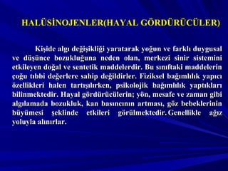 HALÜSİNOJENLER(HAYAL GÖRDÜRÜCÜLER)HALÜSİNOJENLER(HAYAL GÖRDÜRÜCÜLER)
Kişide algı değişikliği yaratarak yoğun ve farklı duygusalKişide algı değişikliği yaratarak yoğun ve farklı duygusal
ve düşünce bozukluğuna neden olan, merkezi sinir sisteminive düşünce bozukluğuna neden olan, merkezi sinir sistemini
etkileyen doğal ve sentetik maddelerdir. Bu sınıftaki maddelerinetkileyen doğal ve sentetik maddelerdir. Bu sınıftaki maddelerin
çoğu tıbbi değerlere sahip değildirler. Fiziksel bağımlılık yapıcıçoğu tıbbi değerlere sahip değildirler. Fiziksel bağımlılık yapıcı
özellikleri halen tartışılırken, psikolojik bağımlılık yaptıklarıözellikleri halen tartışılırken, psikolojik bağımlılık yaptıkları
bilinmektedir. Hayal gördürücülerin; yön, mesafe ve zaman gibibilinmektedir. Hayal gördürücülerin; yön, mesafe ve zaman gibi
algılamada bozukluk, kan basıncının artması, göz bebeklerininalgılamada bozukluk, kan basıncının artması, göz bebeklerinin
büyümesi şeklinde etkileri görülmektedir.büyümesi şeklinde etkileri görülmektedir. Genellikle ağızGenellikle ağız
yoluyla alınırlar.yoluyla alınırlar.
 
