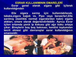 Esrar genel olarak sigara gibi içilerek
kullanıldığından
Elle sigara sarma için kullanılabilecek,
tabaka,sigara kağıdı vs. Pipo veya benzerleri,Elle
sarılmış (özellikle normal sigaralardan kalın) sigara
atıkları, emare olarak değerlendirilebilir. Ayrıca Esrar
içilen ortamda yanık ip kokusu gibi ağır koku ortaya
çıkar. Bireylerin boş boş bakması, kendini toplumdan
tecrit etmesi gibi davranışlar esrar kullanıldığının
emaresidir.
ESRAR KULLANIMININ EMARELERİ
 