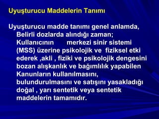 Uyuşturucu Maddelerin Tanımı
Uyuşturucu madde tanımı genel anlamda,
Belirli dozlarda alındığı zaman;
Kullanıcının merkezi sinir sistemi
(MSS) üzerine psikolojik ve fiziksel etki
ederek ,akli , fiziki ve psikolojik dengesini
bozan alışkanlık ve bağımlılık yapabilen
Kanunların kullanılmasını,
bulundurulmasını ve satışını yasakladığı
doğal , yarı sentetik veya sentetik
maddelerin tamamıdır.
 