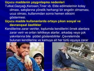 Uçucu maddenin yaygınlaşma nedenleri
Tutkal,Gazyağı,Kerosen,Tiner vb. Elde edilmelerinin kolay
olması, satışlarına yönelik herhangi bir engelin olmaması,
ucuz olması, kullanımdan sonra hemen etkisini
göstermesi.
Uçucu madde kullananlarda ortaya çıkan sosyal ve
davranışsal özellikler
Kendilerine zarar verirler, toplumda kendilerini örnek alanlara
zarar verir ve onları tehlikeye atarlar, arkadaş veya çok
yakınlarına bile şiddet gösterebilirler .Çevrelerinde
bulunan kendilerine ve kamuya ait her türlü eşyaya zarar
verirler.
 