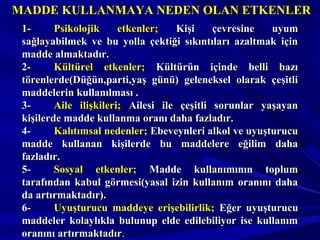 MADDE KULLANMAYA NEDEN OLAN ETKENLERMADDE KULLANMAYA NEDEN OLAN ETKENLER
1-1- Psikolojik etkenler;Psikolojik etkenler; Kişi çevresine uyumKişi çevresine uyum
sağlayabilmek ve bu yolla çektiği sıkıntıları azaltmak içinsağlayabilmek ve bu yolla çektiği sıkıntıları azaltmak için
madde almaktadır.madde almaktadır.
2-2- Kültürel etkenler;Kültürel etkenler; Kültürün içinde belli bazıKültürün içinde belli bazı
törenlerde(Düğün,parti,yaş günü) geleneksel olarak çeşitlitörenlerde(Düğün,parti,yaş günü) geleneksel olarak çeşitli
maddelerin kullanılması .maddelerin kullanılması .
3-3- Aile ilişkileri;Aile ilişkileri; Ailesi ile çeşitli sorunlar yaşayanAilesi ile çeşitli sorunlar yaşayan
kişilerde madde kullanma oranı daha fazladır.kişilerde madde kullanma oranı daha fazladır.
4-4- Kalıtımsal nedenler;Kalıtımsal nedenler; Ebeveynleri alkol ve uyuşturucuEbeveynleri alkol ve uyuşturucu
madde kullanan kişilerde bu maddelere eğilim dahamadde kullanan kişilerde bu maddelere eğilim daha
fazladır.fazladır.
5-5- Sosyal etkenler;Sosyal etkenler; Madde kullanımının toplumMadde kullanımının toplum
tarafından kabul görmesi(yasal izin kullanım oranını dahatarafından kabul görmesi(yasal izin kullanım oranını daha
da artırmaktadır).da artırmaktadır).
6-6- Uyuşturucu maddeye erişebilirlik;Uyuşturucu maddeye erişebilirlik; Eğer uyuşturucuEğer uyuşturucu
maddeler kolaylıkla bulunup elde edilebiliyor ise kullanımmaddeler kolaylıkla bulunup elde edilebiliyor ise kullanım
oranını artırmaktadıroranını artırmaktadır..
 