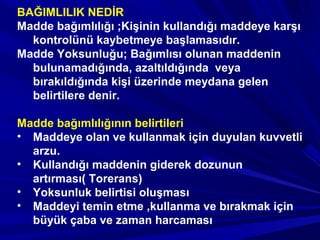 BAĞIMLILIK NEDİR
Madde bağımlılığı ;Kişinin kullandığı maddeye karşı
kontrolünü kaybetmeye başlamasıdır.
Madde Yoksunluğu; Bağımlısı olunan maddenin
bulunamadığında, azaltıldığında veya
bırakıldığında kişi üzerinde meydana gelen
belirtilere denir.
Madde bağımlılığının belirtileri
• Maddeye olan ve kullanmak için duyulan kuvvetli
arzu.
• Kullandığı maddenin giderek dozunun
artırması( Torerans)
• Yoksunluk belirtisi oluşması
• Maddeyi temin etme ,kullanma ve bırakmak için
büyük çaba ve zaman harcaması
 