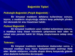 Psikolojik Bağımlılık (Psişik Bağımlılık) :
Bir kimyasal maddenin defalarca kullanılması sonucu,
kişinin, o maddenin oluşturduğu etkilere karşı psikolojik yönden
ileri derecede bir arzu hissetmesi halidir.
Fiziksel Bağımlılık :
Bir kimyasal maddenin uzun müddet kullanılması sonucu,
o maddeye karşı bizzat hücrelerin çalışmasına tesir eden ve
ruhsal arzu yanında hakiki bir ihtiyaç oluşturmasına sebep olma
halidir.
Tolerans :
Bir kimyasal maddenin tekrarlanan dozlarından sonra, o
kimyasal maddeye karşı hücre faaliyetlerindeki azalmayı ifade
eder. Madde miktarının, vücutta oluşan direnç karşısında giderek
artan dozlarda kullanılma davranışıdır.
Bağımlılık Tipleri
 