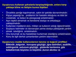 Uyuşturucu kullanan şahıslarla karşılaşıldığında ,onlara karşı
yaklaşa bilme ve iletişim kurma ilişkileri
• Öncelikle paniğe kapılmamalı, sakin bir şekilde davranılmalıdır.
• Kişiye yaşadığı bu problemin bir hastalık olduğunu ve tıbbi bir
• müdahale ve tedavi ile çözüşeceği anlatılmalıdır.
• Aşırı tepkili olmamalı ve kendisine dostça ve arkadaşça
yaklaşılmalıdır.
• Kullanılan maddenin,türü, miktarı ve kullanım sıklığı öğrenilmelidir.
• Suçlayıcı kelimeler ve davranışlar yerine dostça yaklaşarak yardim
• etmek istediğiniz anlatılmalıdır.
• Onu korumak ve bu hastalıktan kurtarmak istediğiniz anlatılmalıdır.
• Konu ile ilgili derhal uzmanlardan yardım istenmelidir.
Uyuşturucu madde kullanıcılarının tanıma ve bağımlı profilleri
Bitkinlik ,dalgınlık , konuşma güçlüğü ,iğne belirtileri, asabilik,
saldırganlık ,solunum güçlüğü , gözlerde kanlanma, göz
bebeklerinde büyüme ve küçülme ,burun akıntısı vs
 
