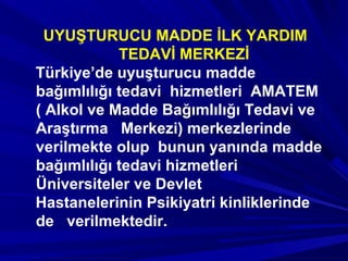 UYUŞTURUCU MADDE İLK YARDIM
TEDAVİ MERKEZİ
Türkiye’de uyuşturucu madde
bağımlılığı tedavi hizmetleri AMATEM
( Alkol ve Madde Bağımlılığı Tedavi ve
Araştırma Merkezi) merkezlerinde
verilmekte olup bunun yanında madde
bağımlılığı tedavi hizmetleri
Üniversiteler ve Devlet
Hastanelerinin Psikiyatri kinliklerinde
de verilmektedir.
 