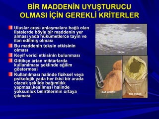 BİR MADDENİN UYUŞTURUCUBİR MADDENİN UYUŞTURUCU
OLMASI İÇİN GEREKLİ KRİTERLEROLMASI İÇİN GEREKLİ KRİTERLER
Uluslar arası anlaşmalara bağlı olanUluslar arası anlaşmalara bağlı olan
listelerde böyle bir maddenin yerlistelerde böyle bir maddenin yer
alması yada hükümetlerce tayin vealması yada hükümetlerce tayin ve
ilan edilmiş olmasıilan edilmiş olması
Bu maddenin toksin etkisininBu maddenin toksin etkisinin
olmasıolması
Keyif verici etkisinin bulunmasıKeyif verici etkisinin bulunması
Gittikçe artan miktarlardaGittikçe artan miktarlarda
kullanılması şeklinde eğilimkullanılması şeklinde eğilim
göstermesigöstermesi
Kullanılması halinde fiziksel veyaKullanılması halinde fiziksel veya
psikolojik yada her ikisi bir aradapsikolojik yada her ikisi bir arada
olacak şekilde bağımlılıkolacak şekilde bağımlılık
yapması,kesilmesi halindeyapması,kesilmesi halinde
yoksunluk belirtilerinin ortayayoksunluk belirtilerinin ortaya
çıkması.çıkması.
BAZ MORFİN
EROİN
TOZ ESRAR
 