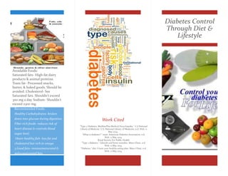 Diabetes Control 
Through Diet & 
Lifestyle 
Work Cited 
"Type 2 Diabetes: MedlinePlus Medical Encyclopedia." U.S National 
Library of Medicine. U.S. National Library of Medicine, n.d.Web. 11 
May 2014. . 
"What is diabetes?." main. American Diabetes Association, n.d. 
Web. 11 May 2014. 
Royal Society For Public Health 
"Type 2 diabetes." Lifestyle and home remedies. Mayo Clinic, n.d. 
Web. 11 May 2014. 
"Diabetes." diet: Create your healthy-eating plan. Mayo Clinic, n.d. 
Web. 11 May 2014. 
Avoidable Foods: 
Saturated fats- High-fat dairy 
products & animal proteins. 
Trans fat- Processed snacks, 
butter, & baked goods. Should be 
avoided. Cholesterol- See 
Saturated fats. Shouldn't exceed 
300 mg a day. Sodium- Shouldn't 
exceed 2300 mg. 
Recommended Foods: 
Healthy Carbohydrates- broken 
down into glucose during digestion. 
Fiber-rich foods- reduces risk of 
heart disease & controls blood 
sugar level. 
Heart-healthy fish- less fat and 
cholesterol but rich in omega 
3.Good fats- monounsaturated & 
polyunsaturated fats. 
 