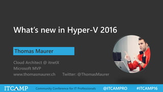 @ITCAMPRO #ITCAMP16Community Conference for IT Professionals
What’s new in Hyper-V 2016
Thomas Maurer
Cloud Architect @ itnetX
Microsoft MVP
www.thomasmaurer.ch Twitter: @ThomasMaurer
 
