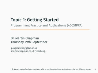 Dr. Martin Chapman
programming@kcl.ac.uk
martinchapman.co.uk/teaching
Programming Practice and Applications (4CCS1PPA)
Topic 1: Getting Started
Q: Name a piece of software that takes a ﬁle in one format as input, and outputs a ﬁle in a different format. 1
Thursday 29th September
 