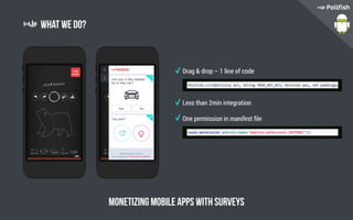 What we do?
Monetizing mobile apps with surveys
Drag & drop – 1 line of code
Less than 2min integration
One permission in manifest file
 