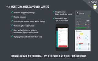Monetizing mobile apps with surveys
No space in app’s UI (overlay)
Minimal intrusion
Users engage with the survey within the app
Users win gifts (Happy users)
Lives well with other ad networks
(supplementary source of revenue)
High payouts (up to 20x more than ads)
Insights panel
Learn about your users
Internal surveys
Talk to your users
Running on over 100,000,000 all over the worLD, We still learn every day…
 