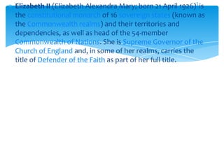 Elizabeth II (Elizabeth Alexandra Mary; born 21 April 1926)] is
the constitutional monarch of 16 sovereign states (known as
the Commonwealth realms) and their territories and
dependencies, as well as head of the 54-member
Commonwealth of Nations. She is Supreme Governor of the
Church of England and, in some of her realms, carries the
title of Defender of the Faith as part of her full title.

 