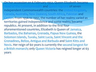 On her accession on 6 February 1952, Queen Elizabeth became
Head of the Commonwealth and queen regnant of seven
independent Commonwealth countries: the United Kingdom,
Canada, Australia, New Zealand, South Africa, Pakistan and
Ceylon. From 1956 to 1992, the number of her realms varied as
territories gained independence and some realms became
republics. At present, in addition to the first four
aforementioned countries, Elizabeth is Queen of Jamaica,
Barbados, the Bahamas, Grenada, Papua New Guinea, the
Solomon Islands, Tuvalu, Saint Lucia, Saint Vincent and the
Grenadines, Belize, Antigua and Barbuda and Saint Kitts and
Nevis. Her reign of 60 years is currently the second longest for
a British monarch; only Queen Victoria has reigned longer at 63
years

 