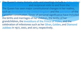 The Queen's many historic visits and meetings include a state visit to
the Republic of Ireland and reciprocal visits to and from the Pope.
The Queen has seen major constitutional changes in her realms,
such as devolution in the United Kingdom and the patriation of the
Canadian constitution. Times of personal significance have included
the births and marriages of her children, the births of her
grandchildren, the investiture of the Prince of Wales, and the
celebration of milestones such as her Silver, Golden, and Diamond
Jubilees in 1977, 2002, and 2012, respectively.

 
