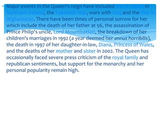 Major events in the Queen's reign have included the Troubles in
Northern Ireland, the Falklands War, wars with Iraq and the War in
Afghanistan. There have been times of personal sorrow for her
which include the death of her father at 56, the assassination of
Prince Philip's uncle, Lord Mountbatten, the breakdown of her
children's marriages in 1992 (a year deemed her annus horribilis),
the death in 1997 of her daughter-in-law, Diana, Princess of Wales,
and the deaths of her mother and sister in 2002. The Queen has
occasionally faced severe press criticism of the royal family and
republican sentiments, but support for the monarchy and her
personal popularity remain high.

 