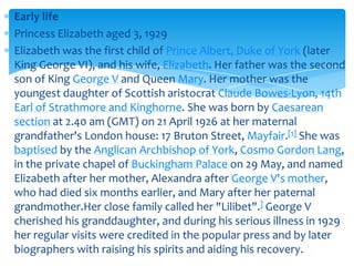 Early life
Princess Elizabeth aged 3, 1929
Elizabeth was the first child of Prince Albert, Duke of York (later
King George VI), and his wife, Elizabeth. Her father was the second
son of King George V and Queen Mary. Her mother was the
youngest daughter of Scottish aristocrat Claude Bowes-Lyon, 14th
Earl of Strathmore and Kinghorne. She was born by Caesarean
section at 2.40 am (GMT) on 21 April 1926 at her maternal
grandfather's London house: 17 Bruton Street, Mayfair.[1] She was
baptised by the Anglican Archbishop of York, Cosmo Gordon Lang,
in the private chapel of Buckingham Palace on 29 May, and named
Elizabeth after her mother, Alexandra after George V's mother,
who had died six months earlier, and Mary after her paternal
grandmother.Her close family called her "Lilibet".] George V
cherished his granddaughter, and during his serious illness in 1929
her regular visits were credited in the popular press and by later
biographers with raising his spirits and aiding his recovery.

 