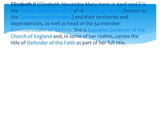  Elizabeth II (Elizabeth Alexandra Mary; born 21 April 1926)] is
the constitutional monarch of 16 sovereign states (known as
the Commonwealth realms) and their territories and
dependencies, as well as head of the 54-member
Commonwealth of Nations. She is Supreme Governor of the
Church of England and, in some of her realms, carries the
title of Defender of the Faith as part of her full title.

 