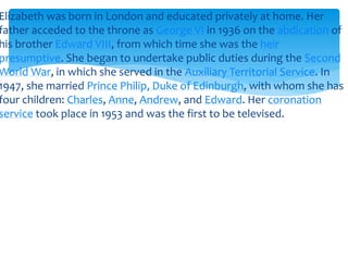 Elizabeth was born in London and educated privately at home. Her
father acceded to the throne as George VI in 1936 on the abdication of
his brother Edward VIII, from which time she was the heir
presumptive. She began to undertake public duties during the Second
World War, in which she served in the Auxiliary Territorial Service. In
1947, she married Prince Philip, Duke of Edinburgh, with whom she has
four children: Charles, Anne, Andrew, and Edward. Her coronation
service took place in 1953 and was the first to be televised.

 