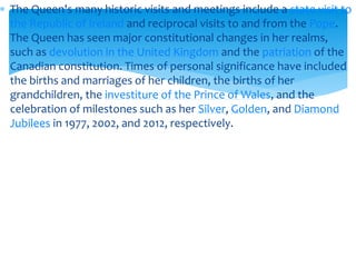 The Queen's many historic visits and meetings include a state visit to
the Republic of Ireland and reciprocal visits to and from the Pope.
The Queen has seen major constitutional changes in her realms,
such as devolution in the United Kingdom and the patriation of the
Canadian constitution. Times of personal significance have included
the births and marriages of her children, the births of her
grandchildren, the investiture of the Prince of Wales, and the
celebration of milestones such as her Silver, Golden, and Diamond
Jubilees in 1977, 2002, and 2012, respectively.

 