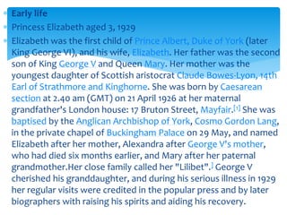  Early life
 Princess Elizabeth aged 3, 1929
 Elizabeth was the first child of Prince Albert, Duke of York (later
King George VI), and his wife, Elizabeth. Her father was the second
son of King George V and Queen Mary. Her mother was the
youngest daughter of Scottish aristocrat Claude Bowes-Lyon, 14th
Earl of Strathmore and Kinghorne. She was born by Caesarean
section at 2.40 am (GMT) on 21 April 1926 at her maternal
grandfather's London house: 17 Bruton Street, Mayfair.[1] She was
baptised by the Anglican Archbishop of York, Cosmo Gordon Lang,
in the private chapel of Buckingham Palace on 29 May, and named
Elizabeth after her mother, Alexandra after George V's mother,
who had died six months earlier, and Mary after her paternal
grandmother.Her close family called her "Lilibet".] George V
cherished his granddaughter, and during his serious illness in 1929
her regular visits were credited in the popular press and by later
biographers with raising his spirits and aiding his recovery.

 