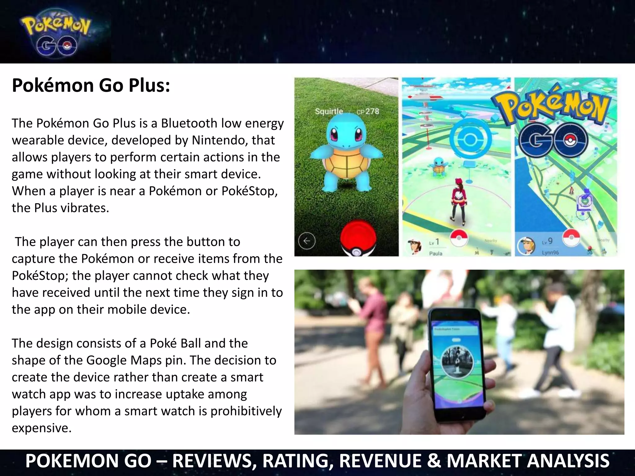 Pokémon Go Plus:
The Pokémon Go Plus is a Bluetooth low energy
wearable device, developed by Nintendo, that
allows players to perform certain actions in the
game without looking at their smart device.
When a player is near a Pokémon or PokéStop,
the Plus vibrates.
The player can then press the button to
capture the Pokémon or receive items from the
PokéStop; the player cannot check what they
have received until the next time they sign in to
the app on their mobile device.
The design consists of a Poké Ball and the
shape of the Google Maps pin. The decision to
create the device rather than create a smart
watch app was to increase uptake among
players for whom a smart watch is prohibitively
expensive.
POKEMON GO – REVIEWS, RATING, REVENUE & MARKET ANALYSIS
 
