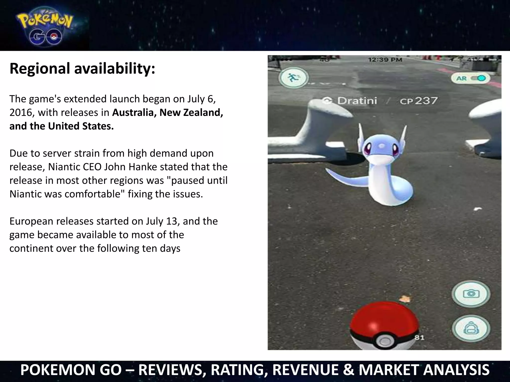 Regional availability:
The game's extended launch began on July 6,
2016, with releases in Australia, New Zealand,
and the United States.
Due to server strain from high demand upon
release, Niantic CEO John Hanke stated that the
release in most other regions was "paused until
Niantic was comfortable" fixing the issues.
European releases started on July 13, and the
game became available to most of the
continent over the following ten days
POKEMON GO – REVIEWS, RATING, REVENUE & MARKET ANALYSIS
 