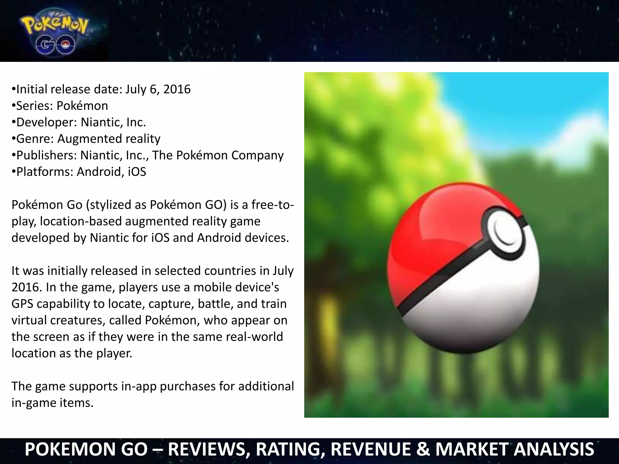 •Initial release date: July 6, 2016
•Series: Pokémon
•Developer: Niantic, Inc.
•Genre: Augmented reality
•Publishers: Niantic, Inc., The Pokémon Company
•Platforms: Android, iOS
Pokémon Go (stylized as Pokémon GO) is a free-to-
play, location-based augmented reality game
developed by Niantic for iOS and Android devices.
It was initially released in selected countries in July
2016. In the game, players use a mobile device's
GPS capability to locate, capture, battle, and train
virtual creatures, called Pokémon, who appear on
the screen as if they were in the same real-world
location as the player.
The game supports in-app purchases for additional
in-game items.
POKEMON GO – REVIEWS, RATING, REVENUE & MARKET ANALYSIS
 